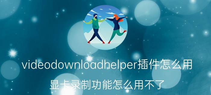 videodownloadhelper插件怎么用 显卡录制功能怎么用不了？